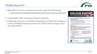 Physician Practices Survival Tactics
April 6, 2020
Page 33
FFCRA: Out or In?
▪ Regardless of decision, practices must post required FFCRA poster
▪ https://www.dol.gov/sites/dolgov/files/WHD/posters/FFCRA_Poster_WH1422_Non-Federal.pdf
▪ If opting out, notify employees of opt-out decision
▪ If opting in, practices must follow the guidelines of both the Emergency
Family and Medical Leave Expansion Act (EFMLE) and Emergency Paid
Sick Leave (EPSL)
 
