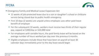 Physician Practices Survival Tactics
April 6, 2020
Page 35
FFCRA
▪ Emergency Family and Medical Leave Expansion Act
▪ 12 weeks of job-protected leave due to a son or daughter’s school or childcare
service being closed due to public health emergency
▪ First 10 days (2 weeks) are unpaid unless employee uses other paid-leave
benefit of employer
▪ For the subsequent 10 weeks, workers must receive two-thirds of their regular
pay, capped at $200/day or $10,000 total
▪ For employees with variable hours, the paid family leave will be based on the
average number of hours worked per day over the previous 6 months
▪ Eligible employees include those that have been on payroll at least 30
calendar days immediately prior to the day leave would begin
 