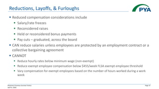 Physician Practices Survival Tactics
April 6, 2020
Page 37
Reductions, Layoffs, & Furloughs
▪ Reduced compensation considerations include
▪ Salary/rate freezes
▪ Reconsidered raises
▪ Held or reconsidered bonus payments
▪ Pay cuts – graduated, across the board
▪ CAN reduce salaries unless employees are protected by an employment contract or a
collective bargaining agreement
▪ CANNOT
▪ Reduce hourly rates below minimum wage (non-exempt)
▪ Reduce exempt employee compensation below $455/week FLSA exempt employee threshold
▪ Vary compensation for exempt employees based on the number of hours worked during a work
week
 