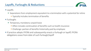 Physician Practices Survival Tactics
April 6, 2020
Page 38
Layoffs, Furloughs & Reductions
▪ Layoffs
▪ Separations from employment equivalent to a termination with a potential for rehire
▪ Typically includes termination of benefits
▪ Furloughs
▪ Temporary, mandatory unpaid leave
▪ Often includes continuation of benefits such as health insurance
▪ Challenge: portion of benefits historically paid by employee
▪ If practice adopts FFCRA and subsequently enacts a furlough or layoff, FFCRA
obligations cease from date of such furlough/layoff
 