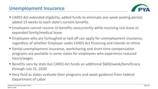 Physician Practices Survival Tactics
April 6, 2020
Page 39
Unemployment Insurance
▪ CARES Act extended eligibility, added funds to eliminate one week waiting period,
added 13 weeks to each state’s current benefits
▪ Employees cannot receive UI benefits concurrently while receiving sick leave or
expanded family/medical leave
▪ Employees who are furloughed or laid off can apply for unemployment insurance,
regardless of whether Employer seeks CARES Act financing and intends to rehire
▪ Partial unemployment insurance, worksharing and short-time compensation
programs are available in some states for employees who experience reduced
hours/wages
▪ Benefits vary by state but CARES Act funds an additional $600/week/beneficiary
through July 31, 2020
▪ Very fluid as states evaluate their programs and await guidance from Federal
Department of Labor
 