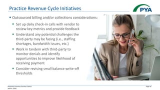 Physician Practices Survival Tactics
April 6, 2020
Page 42
Practice Revenue Cycle Initiatives
▪ Outsourced billing and/or collections considerations:
▪ Set up daily check-in calls with vendor to
review key metrics and provide feedback
▪ Understand any potential challenges the
third-party may be facing (i.e., staffing
shortages, bandwidth issues, etc.)
▪ Work in tandem with third-party to
monitor denials and identify
opportunities to improve likelihood of
receiving payment
▪ Consider revising small balance write-off
thresholds
 
