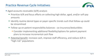 Physician Practices Survival Tactics
April 6, 2020
Page 43
Practice Revenue Cycle Initiatives
▪ Aged accounts receivable (A/R) analysis
▪ Prioritize A/R and focus efforts on collecting high dollar, aged, and/or self-pay
amounts
▪ Identify routine denial types or payer-specific trends such that follow-up could
be streamlined
▪ Follow-up on patient responsibility balances - co-insurance/deductibles
▪ Consider implementing additional flexibility/options for patient payment
plans to increase incremental cash flow
▪ Potential benefit: increase cash, improve staff efficiency, and reduce A/R in
“high-risk” populations
 