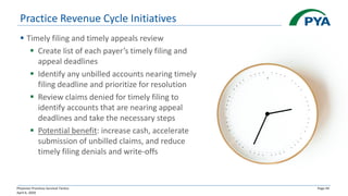 Physician Practices Survival Tactics
April 6, 2020
Page 44
▪ Timely filing and timely appeals review
▪ Create list of each payer’s timely filing and
appeal deadlines
▪ Identify any unbilled accounts nearing timely
filing deadline and prioritize for resolution
▪ Review claims denied for timely filing to
identify accounts that are nearing appeal
deadlines and take the necessary steps
▪ Potential benefit: increase cash, accelerate
submission of unbilled claims, and reduce
timely filing denials and write-offs
Practice Revenue Cycle Initiatives
 
