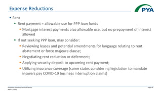 Physician Practices Survival Tactics
April 6, 2020
Page 45
Expense Reductions
▪ Rent
▪ Rent payment = allowable use for PPP loan funds
▪ Mortgage interest payments also allowable use, but no prepayment of interest
allowed
▪ If not seeking PPP loan, may consider:
▪ Reviewing leases and potential amendments for language relating to rent
abatement or force majeure clause;
▪ Negotiating rent reduction or deferment;
▪ Applying security deposit to upcoming rent payment;
▪ Utilizing insurance coverage (some states considering legislation to mandate
insurers pay COVID-19 business interruption claims)
 