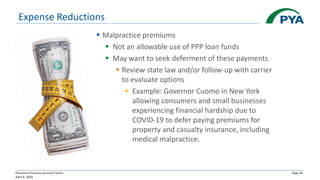 Physician Practices Survival Tactics
April 6, 2020
Page 46
Expense Reductions
▪ Malpractice premiums
▪ Not an allowable use of PPP loan funds
▪ May want to seek deferment of these payments
▪ Review state law and/or follow-up with carrier
to evaluate options
▪ Example: Governor Cuomo in New York
allowing consumers and small businesses
experiencing financial hardship due to
COVID-19 to defer paying premiums for
property and casualty insurance, including
medical malpractice.
 