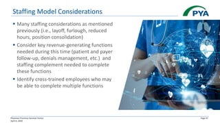 Physician Practices Survival Tactics
April 6, 2020
Page 47
Staffing Model Considerations
▪ Many staffing considerations as mentioned
previously (i.e., layoff, furlough, reduced
hours, position consolidation)
▪ Consider key revenue-generating functions
needed during this time (patient and payer
follow-up, denials management, etc.) and
staffing complement needed to complete
these functions
▪ Identify cross-trained employees who may
be able to complete multiple functions
 