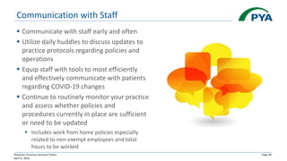 Physician Practices Survival Tactics
April 6, 2020
Page 48
Communication with Staff
▪ Communicate with staff early and often
▪ Utilize daily huddles to discuss updates to
practice protocols regarding policies and
operations
▪ Equip staff with tools to most efficiently
and effectively communicate with patients
regarding COVID-19 changes
▪ Continue to routinely monitor your practice
and assess whether policies and
procedures currently in place are sufficient
or need to be updated
▪ Includes work from home policies especially
related to non-exempt employees and total
hours to be worked
 