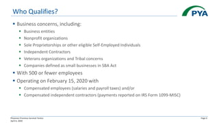 Physician Practices Survival Tactics
April 6, 2020
Page 6
Who Qualifies?
▪ Business concerns, including:
▪ Business entities
▪ Nonprofit organizations
▪ Sole Proprietorships or other eligible Self-Employed Individuals
▪ Independent Contractors
▪ Veterans organizations and Tribal concerns
▪ Companies defined as small businesses in SBA Act
▪ With 500 or fewer employees
▪ Operating on February 15, 2020 with
▪ Compensated employees (salaries and payroll taxes) and/or
▪ Compensated independent contractors (payments reported on IRS Form 1099-MISC)
 