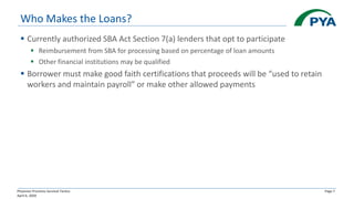 Physician Practices Survival Tactics
April 6, 2020
Page 7
Who Makes the Loans?
▪ Currently authorized SBA Act Section 7(a) lenders that opt to participate
▪ Reimbursement from SBA for processing based on percentage of loan amounts
▪ Other financial institutions may be qualified
▪ Borrower must make good faith certifications that proceeds will be “used to retain
workers and maintain payroll” or make other allowed payments
 