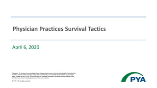 April 6, 2020
Physician Practices Survival Tactics
Disclaimer: To the best of our knowledge, these answers were correct at the time of publication. Given the fluid
situation, and with rapidly changing new guidance issued daily, be aware that these answers may no longer
apply. Please visit our COVID-19 hub frequently for the latest information, as we are working diligently to put
forth the most relevant helpful guidance as it becomes available.
© PYA, P.C. All rights reserved.
 