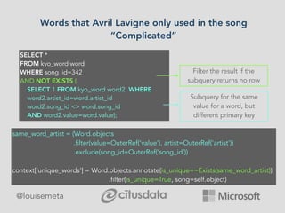 @louisemeta
Words that Avril Lavigne only used in the song
“Complicated”
SELECT *
FROM kyo_word word
WHERE song_id=342
AND NOT EXISTS (
SELECT 1 FROM kyo_word word2 WHERE
word2.artist_id=word.artist_id
word2.song_id <> word.song_id
AND word2.value=word.value);
Filter the result if the
subquery returns no row
Subquery for the same
value for a word, but
different primary key
same_word_artist = (Word.objects
.filter(value=OuterRef(‘value’), artist=OuterRef('artist'))
.exclude(song_id=OuterRef(‘song_id’))
context['unique_words'] = Word.objects.annotate(is_unique=~Exists(same_word_artist))
.filter(is_unique=True, song=self.object)
 