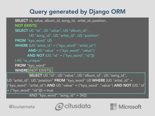 @louisemeta
Query generated by Django ORM
SELECT id, value, album_id, song_id, artist_id, position,
NOT EXISTS(
SELECT U0."id", U0."value", U0."album_id",
U0."song_id", U0."artist_id", U0."position"
FROM "kyo_word" U0
WHERE (U0."artist_id" = ("kyo_word"."artist_id")
AND U0."value" = ("kyo_word"."value")
AND NOT (U0."id" = ("kyo_word"."id")))
) AS "is_unique"
FROM "kyo_word"
WHERE (NOT EXISTS(
SELECT U0."id", U0."value", U0."album_id", U0."song_id",
U0."artist_id", U0."position" FROM "kyo_word" U0 WHERE (U0."artist_id" =
("kyo_word"."artist_id") AND U0."value" = ("kyo_word"."value") AND NOT (U0."id"
= ("kyo_word"."id")))) = true
AND "kyo_word"."song_id" = 342)
 