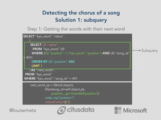 Detecting the chorus of a song
Solution 1: subquery
@louisemeta
Step 1: Getting the words with their next word
SELECT "kyo_word"."value", 
       (
        SELECT U0."value" 
          FROM "kyo_word" U0 
         WHERE (U0."position" > ("kyo_word"."position") AND U0."song_id"
= 441) 
         ORDER BY U0."position" ASC 
         LIMIT 1
       ) AS "next_word", 
  FROM "kyo_word" 
 WHERE "kyo_word"."song_id" = 441 
Subquery
next_word_qs = (Word.objects
.filter(song_id=self.object.pk,
position__gt=OuterRef('position'))
.order_by(“position")
.values(‘value’))[:1]
 