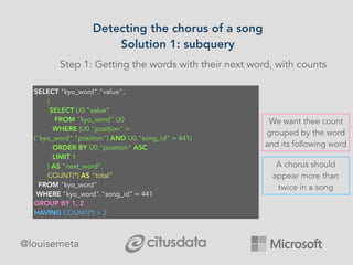 Detecting the chorus of a song
Solution 1: subquery
@louisemeta
Step 1: Getting the words with their next word, with counts
SELECT "kyo_word"."value", 
       (
        SELECT U0.”value”
          FROM "kyo_word" U0 
         WHERE (U0."position" >
("kyo_word"."position") AND U0."song_id" = 441) 
         ORDER BY U0."position" ASC 
         LIMIT 1
       ) AS "next_word", 
       COUNT(*) AS "total" 
  FROM "kyo_word" 
 WHERE "kyo_word"."song_id" = 441 
GROUP BY 1, 2
HAVING COUNT(*) > 2 
We want thee count
grouped by the word
and its following word
A chorus should
appear more than
twice in a song
 