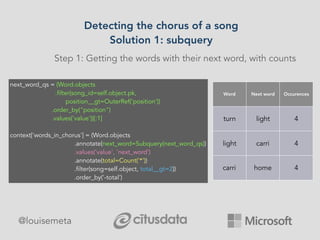 Detecting the chorus of a song
Solution 1: subquery
@louisemeta
Step 1: Getting the words with their next word, with counts
next_word_qs = (Word.objects
.filter(song_id=self.object.pk,
position__gt=OuterRef('position'))
.order_by("position")
.values('value'))[:1]
context['words_in_chorus'] = (Word.objects
.annotate(next_word=Subquery(next_word_qs))
.values('value', 'next_word')
.annotate(total=Count('*'))
.filter(song=self.object, total__gt=2))
.order_by('-total')
Word Next word Occurences
turn light 4
light carri 4
carri home 4
 