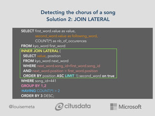 Detecting the chorus of a song
Solution 2: JOIN LATERAL
@louisemeta
SELECT first_word.value as value,
second_word.value as following_word,
COUNT(*) as nb_of_occurences
FROM kyo_word first_word
INNER JOIN LATERAL (
SELECT value, position
FROM kyo_word next_word
WHERE next_word.song_id=first_word.song_id
AND next_word.position > first_word.position
ORDER BY position ASC LIMIT 1) second_word on true
WHERE song_id=441
GROUP BY 1,2
HAVING COUNT(*) > 2
ORDER BY 3 DESC;
 