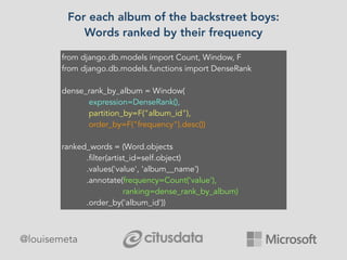 @louisemeta
For each album of the backstreet boys:
Words ranked by their frequency
from django.db.models import Count, Window, F
from django.db.models.functions import DenseRank
dense_rank_by_album = Window(
expression=DenseRank(),
partition_by=F("album_id"),
order_by=F("frequency").desc())
ranked_words = (Word.objects
.filter(artist_id=self.object)
.values('value', 'album__name')
.annotate(frequency=Count('value'),
ranking=dense_rank_by_album)
.order_by('album_id'))
 