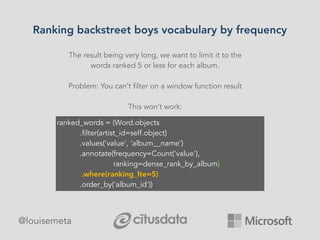 Ranking backstreet boys vocabulary by frequency
@louisemeta
The result being very long, we want to limit it to the
words ranked 5 or less for each album.
Problem: You can’t filter on a window function result
This won’t work:
ranked_words = (Word.objects
.filter(artist_id=self.object)
.values('value', 'album__name')
.annotate(frequency=Count('value'),
ranking=dense_rank_by_album)
.where(ranking_lte=5)
.order_by('album_id'))
 