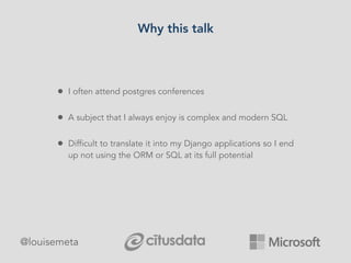 Why this talk
@louisemeta
• I often attend postgres conferences
• A subject that I always enjoy is complex and modern SQL
• Difficult to translate it into my Django applications so I end
up not using the ORM or SQL at its full potential
 