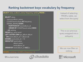 Ranking backstreet boys vocabulary by frequency
@louisemeta
SELECT value, a.album_name, frequency, ranking FROM (
SELECT value, 
     name as album_name, 
        COUNT(word.value) AS frequency, 
        DENSE_RANK() OVER (
PARTITION BY word.album_id 
ORDER BY COUNT(word.value) DESC
) AS ranking
FROM kyo_word word
   LEFT OUTER JOIN kyo_album album
     ON (word.album_id = album.id) 
  WHERE word.artist_id = 13 
  GROUP BY word.value, 
        album.name, 
        word.album_id
  ORDER BY word.album_id ASC) a
WHERE a.ranking < 6 AND a.frequency > 5;
This is our previous
query wrapped into a
subquery
Instead of selecting
FROM a table, we
select from the query
We can now filter on
ranking
 