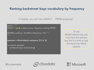 Ranking backstreet boys vocabulary by frequency
@louisemeta
In Django, you can’t do a SELECT … FROM (subquery)
query = “””
SELECT 1 as id, a.album_name, frequency, ranking FROM (
….
WHERE a.ranking < %s AND a.frequency > %s;"""
“””
queryset = Word.objects.raw(query, [13, 6, 5])
for word in queryset:
print(word.value, word.ranking)
To use
Model.objects.raw, you
must have the primary
key, this is a trick to cast
the result into Word
objects
 