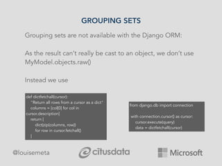 GROUPING SETS
@louisemeta
Grouping sets are not available with the Django ORM:
As the result can’t really be cast to an object, we don’t use
MyModel.objects.raw()
Instead we use
from django.db import connection
with connection.cursor() as cursor:
cursor.execute(query)
data = dictfetchall(cursor)
def dictfetchall(cursor):
"Return all rows from a cursor as a dict"
columns = [col[0] for col in
cursor.description]
return [
dict(zip(columns, row))
for row in cursor.fetchall()
]
 