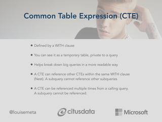 Common Table Expression (CTE)
@louisemeta
• Defined by a WITH clause
• You can see it as a temporary table, private to a query
• Helps break down big queries in a more readable way
• A CTE can reference other CTEs within the same WITH clause
(Nest). A subquery cannot reference other subqueries
• A CTE can be referenced multiple times from a calling query.
A subquery cannot be referenced.
 