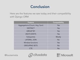 Conclusion
@louisemeta
Here are the features we saw today and their compatibility
with Django ORM
Feature Compatibility
Aggregations (Count, Avg, Sum) Yes
DISTINCT Yes
GROUP BY Yes
(NOT) EXISTS Yes
Subqueries Mostly
LATERAL JOIN No
Window functions Yes
GROUPING SETS No
CTE No
 