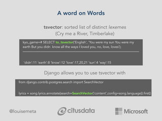 A word on Words
@louisemeta
tsvector: sorted list of distinct lexemes
(Cry me a River, Timberlake)
Django allows you to use tsvector with
kyo_game=# SELECT to_tsvector('English', 'You were my sun You were my
earth But you didn know all the ways I loved you, no, love, loves’);
———————————————————————————————————
'didn':11 'earth':8 'know':12 ‘love':17,20,21 'sun':4 'way':15
from django.contrib.postgres.search import SearchVector
lyrics = song.lyrics.annotate(search=SearchVector(‘content',config=song.language)).first()
 