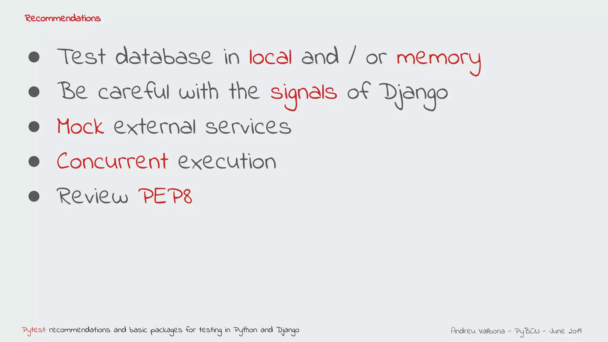 Andreu Vallbona - PyBCN - June 2019Pytest: recommendations and basic packages for testing in Python and Django
Recommendations
● Test database in local and / or memory
● Be careful with the signals of Django
● Mock external services
● Concurrent execution
● Review PEP8
 