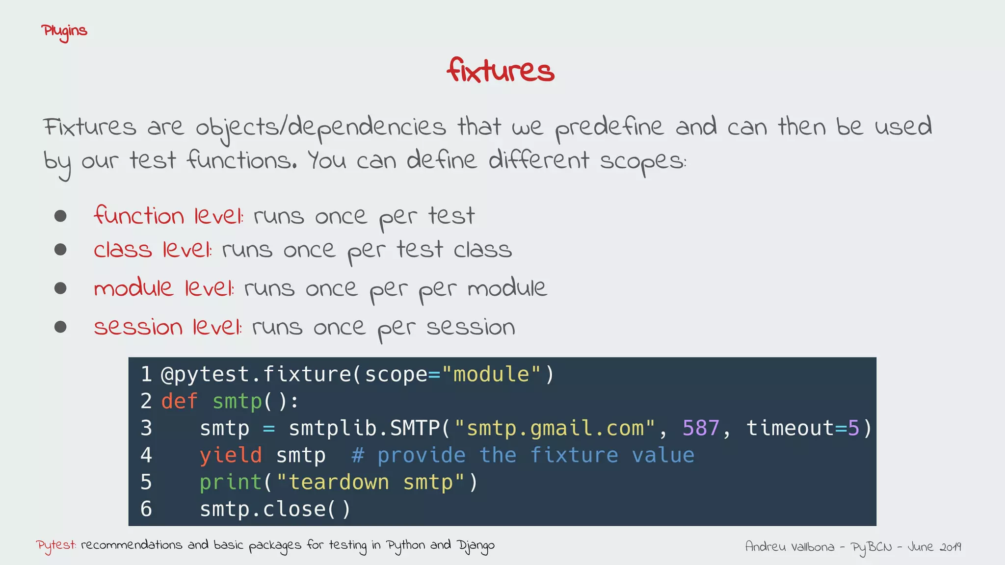 Andreu Vallbona - PyBCN - June 2019Pytest: recommendations and basic packages for testing in Python and Django
Plugins
Fixtures are objects/dependencies that we predefine and can then be used
by our test functions. You can define different scopes:
● function level: runs once per test
● class level: runs once per test class
● module level: runs once per per module
● session level: runs once per session
fixtures
 