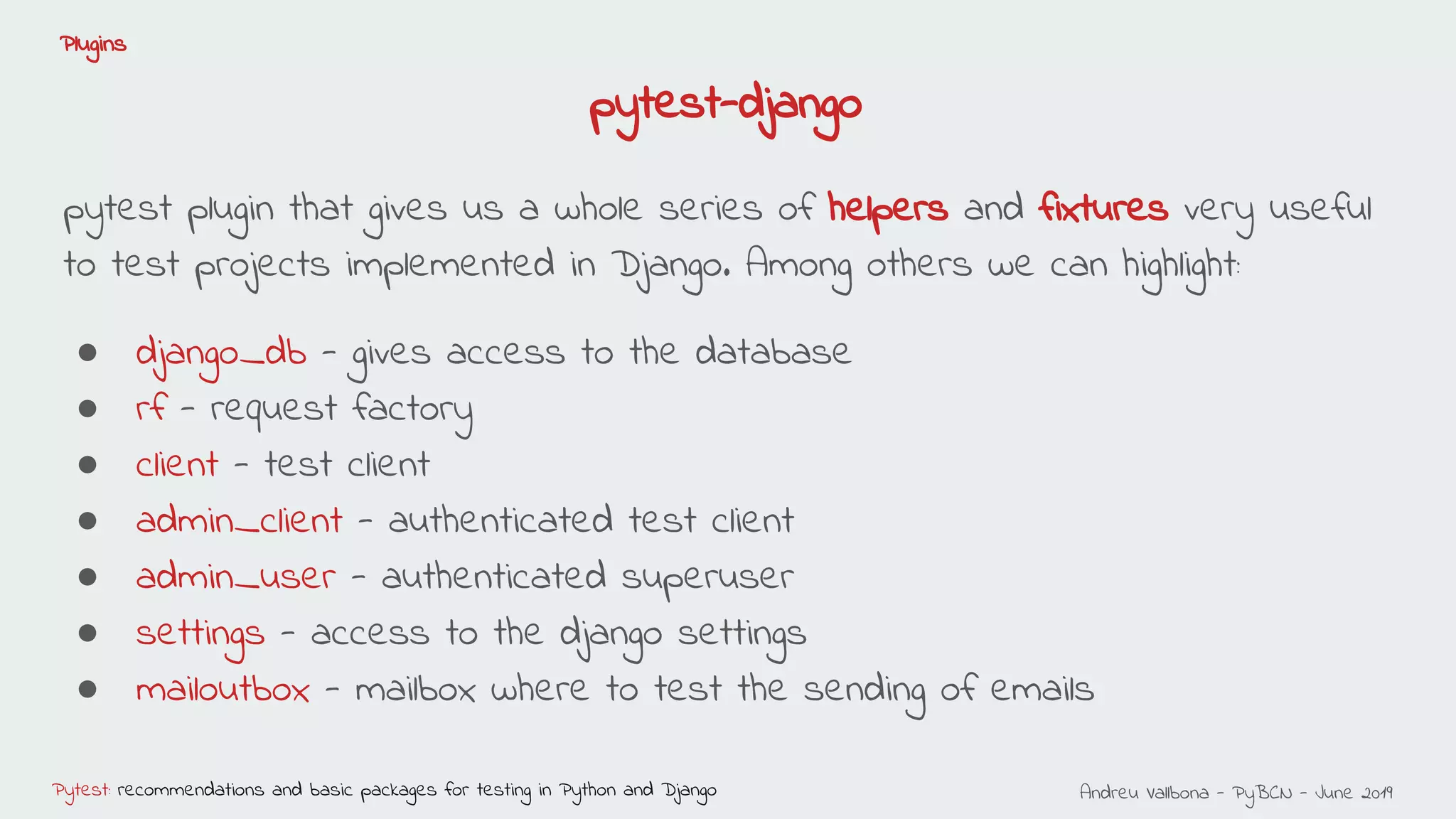 Andreu Vallbona - PyBCN - June 2019Pytest: recommendations and basic packages for testing in Python and Django
Plugins
pytest plugin that gives us a whole series of helpers and fixtures very useful
to test projects implemented in Django. Among others we can highlight:
● django_db - gives access to the database
● rf - request factory
● client - test client
● admin_client - authenticated test client
● admin_user - authenticated superuser
● settings - access to the django settings
● mailoutbox - mailbox where to test the sending of emails
pytest-django
 