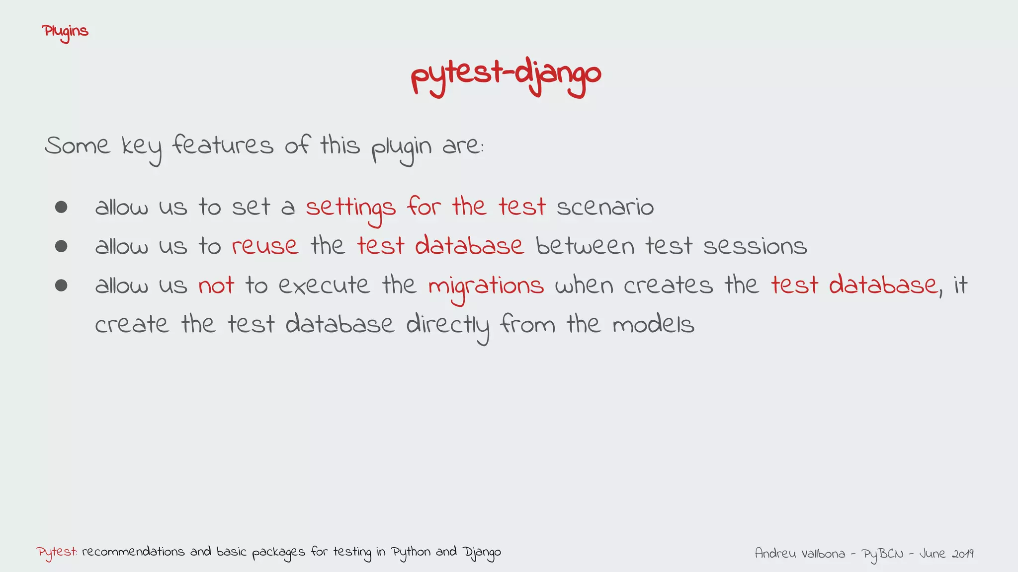 Andreu Vallbona - PyBCN - June 2019Pytest: recommendations and basic packages for testing in Python and Django
Plugins
Some key features of this plugin are:
● allow us to set a settings for the test scenario
● allow us to reuse the test database between test sessions
● allow us not to execute the migrations when creates the test database, it
create the test database directly from the models
pytest-django
 