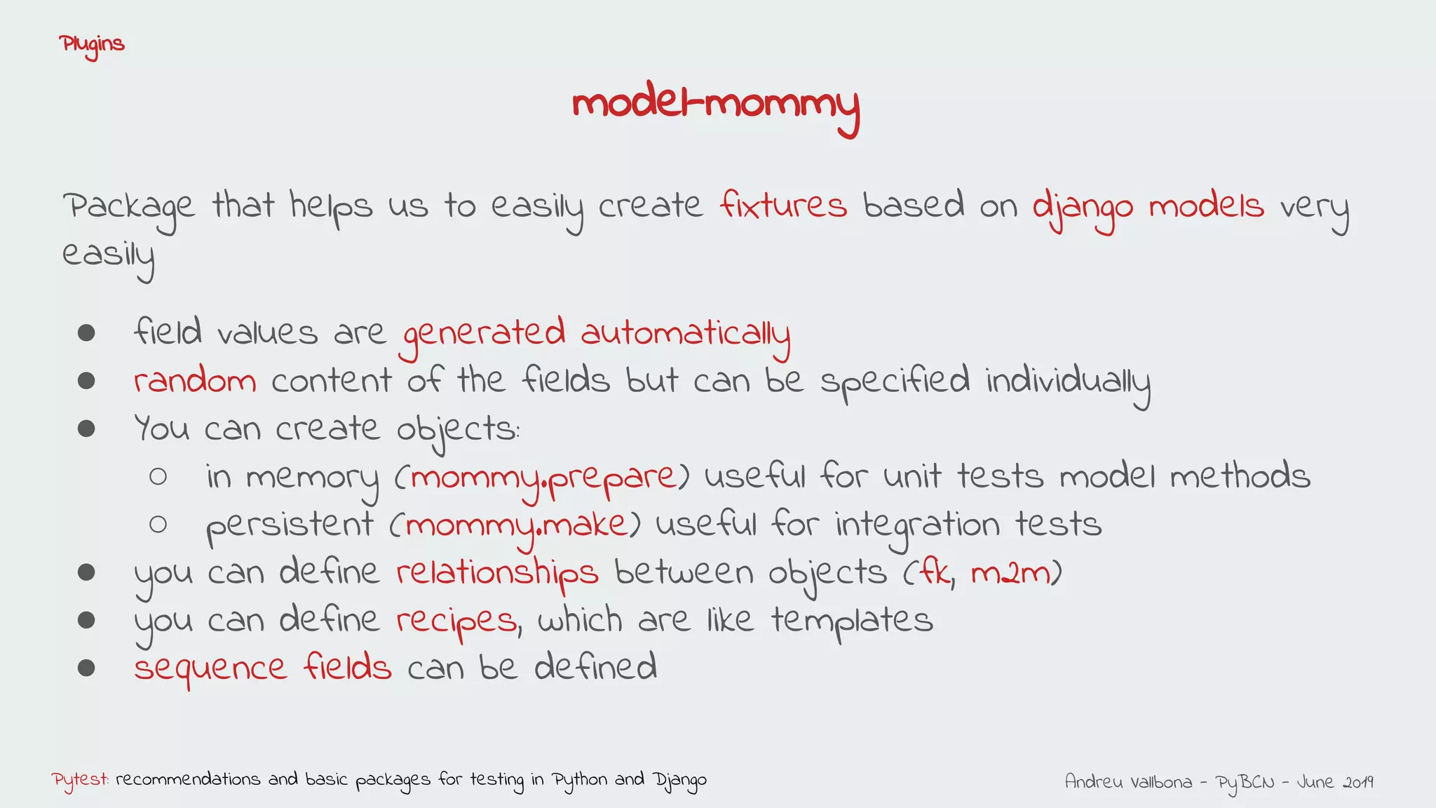 Andreu Vallbona - PyBCN - June 2019Pytest: recommendations and basic packages for testing in Python and Django
Plugins
Package that helps us to easily create fixtures based on django models very
easily
● field values are generated automatically
● random content of the fields but can be specified individually
● You can create objects:
○ in memory (mommy.prepare) useful for unit tests model methods
○ persistent (mommy.make) useful for integration tests
● you can define relationships between objects (fk, m2m)
● you can define recipes, which are like templates
● sequence fields can be defined
model-mommy
 
