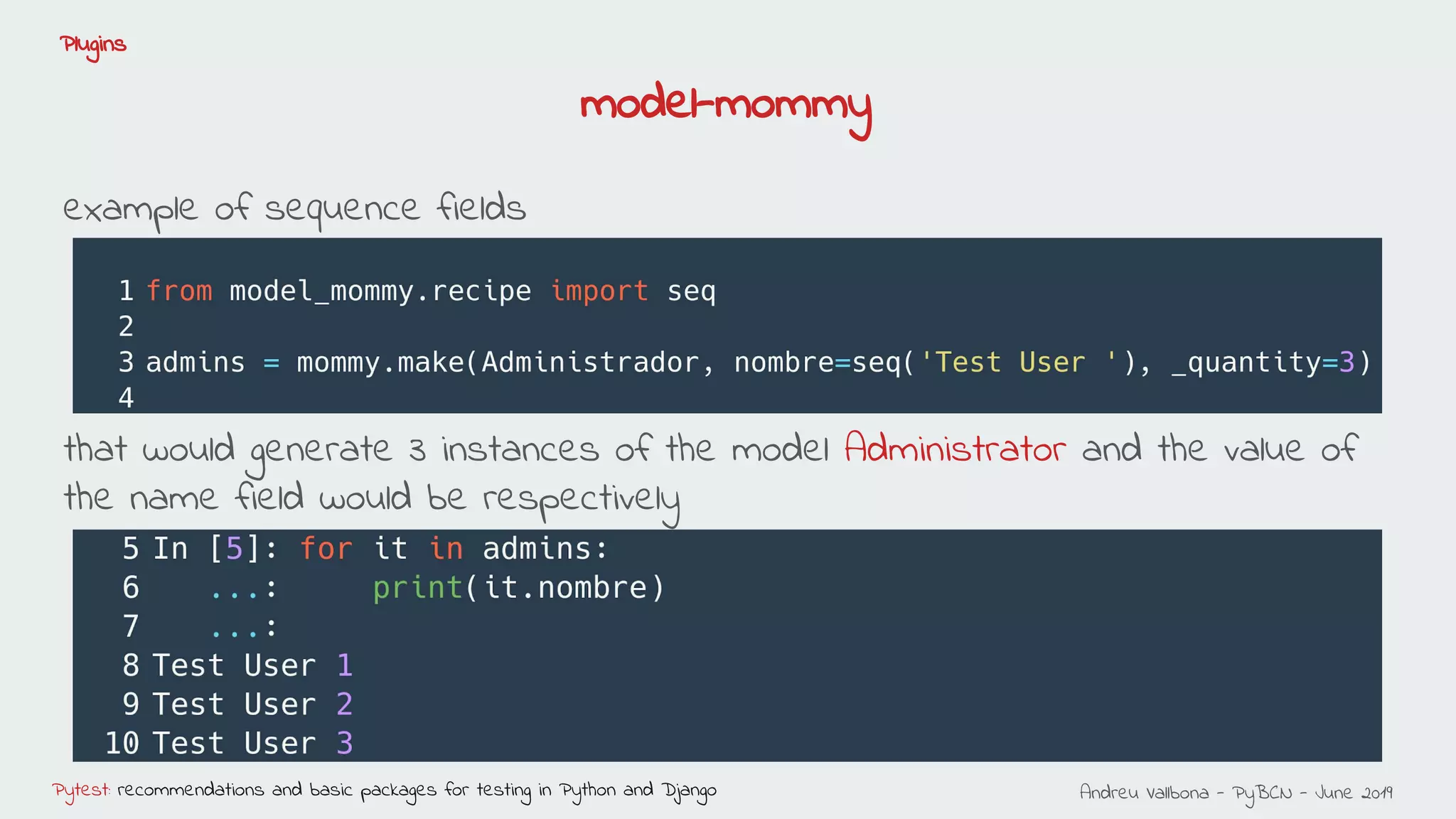 Andreu Vallbona - PyBCN - June 2019Pytest: recommendations and basic packages for testing in Python and Django
Plugins
example of sequence fields
that would generate 3 instances of the model Administrator and the value of
the name field would be respectively
model-mommy
 