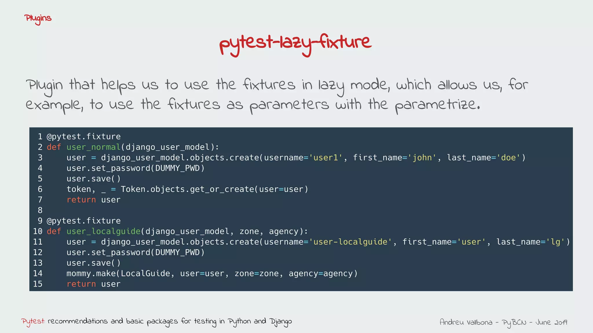 Andreu Vallbona - PyBCN - June 2019Pytest: recommendations and basic packages for testing in Python and Django
Plugins
Plugin that helps us to use the fixtures in lazy mode, which allows us, for
example, to use the fixtures as parameters with the parametrize.
pytest-lazy-fixture
 