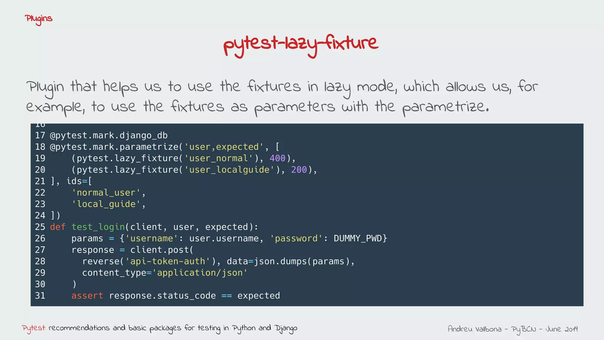 Andreu Vallbona - PyBCN - June 2019Pytest: recommendations and basic packages for testing in Python and Django
Plugins
Plugin that helps us to use the fixtures in lazy mode, which allows us, for
example, to use the fixtures as parameters with the parametrize.
pytest-lazy-fixture
 