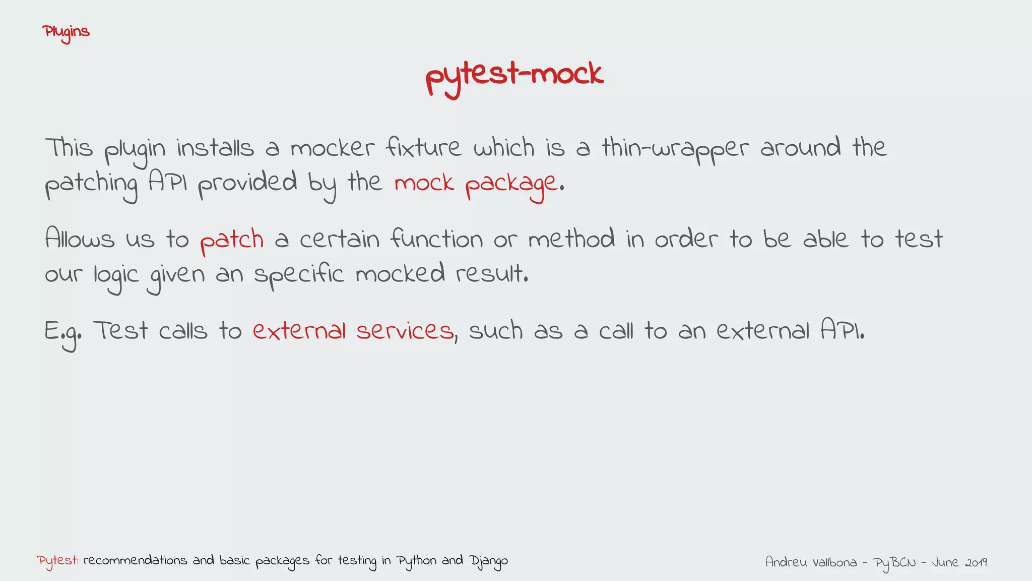 Andreu Vallbona - PyBCN - June 2019Pytest: recommendations and basic packages for testing in Python and Django
Plugins
This plugin installs a mocker fixture which is a thin-wrapper around the
patching API provided by the mock package.
Allows us to patch a certain function or method in order to be able to test
our logic given an specific mocked result.
E.g. Test calls to external services, such as a call to an external API.
pytest-mock
 
