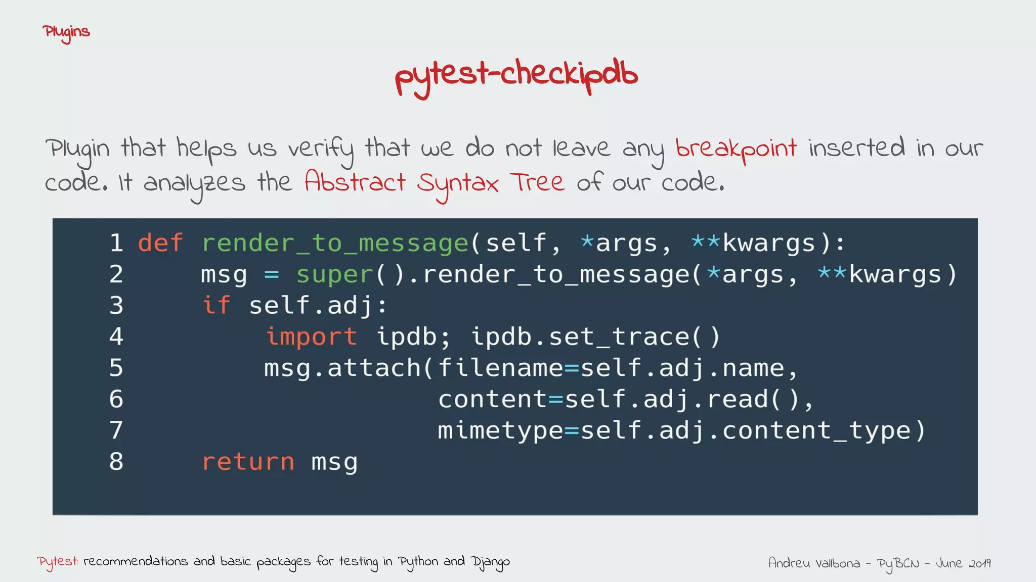 Andreu Vallbona - PyBCN - June 2019Pytest: recommendations and basic packages for testing in Python and Django
Plugins
Plugin that helps us verify that we do not leave any breakpoint inserted in our
code. It analyzes the Abstract Syntax Tree of our code.
pytest-checkipdb
 