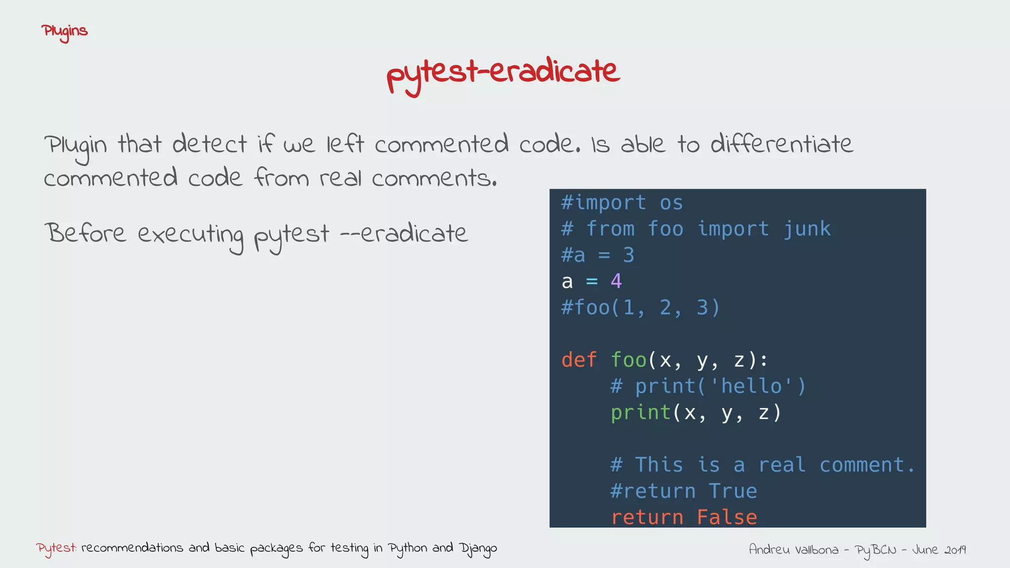 Andreu Vallbona - PyBCN - June 2019Pytest: recommendations and basic packages for testing in Python and Django
Plugins
pytest-eradicate
Plugin that detect if we left commented code. Is able to differentiate
commented code from real comments.
Before executing pytest --eradicate
 
