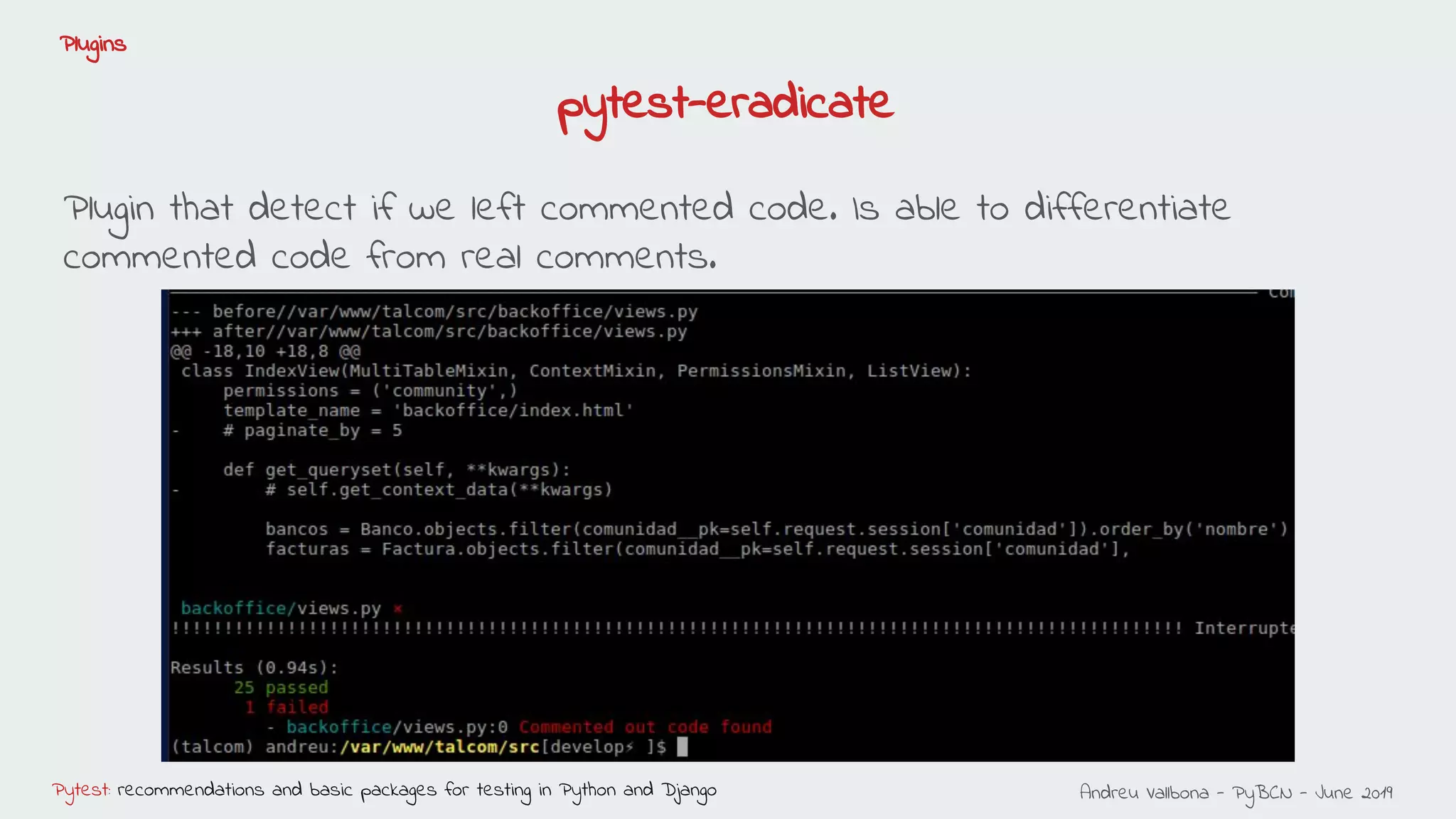 Andreu Vallbona - PyBCN - June 2019Pytest: recommendations and basic packages for testing in Python and Django
Plugins
pytest-eradicate
Plugin that detect if we left commented code. Is able to differentiate
commented code from real comments.
 