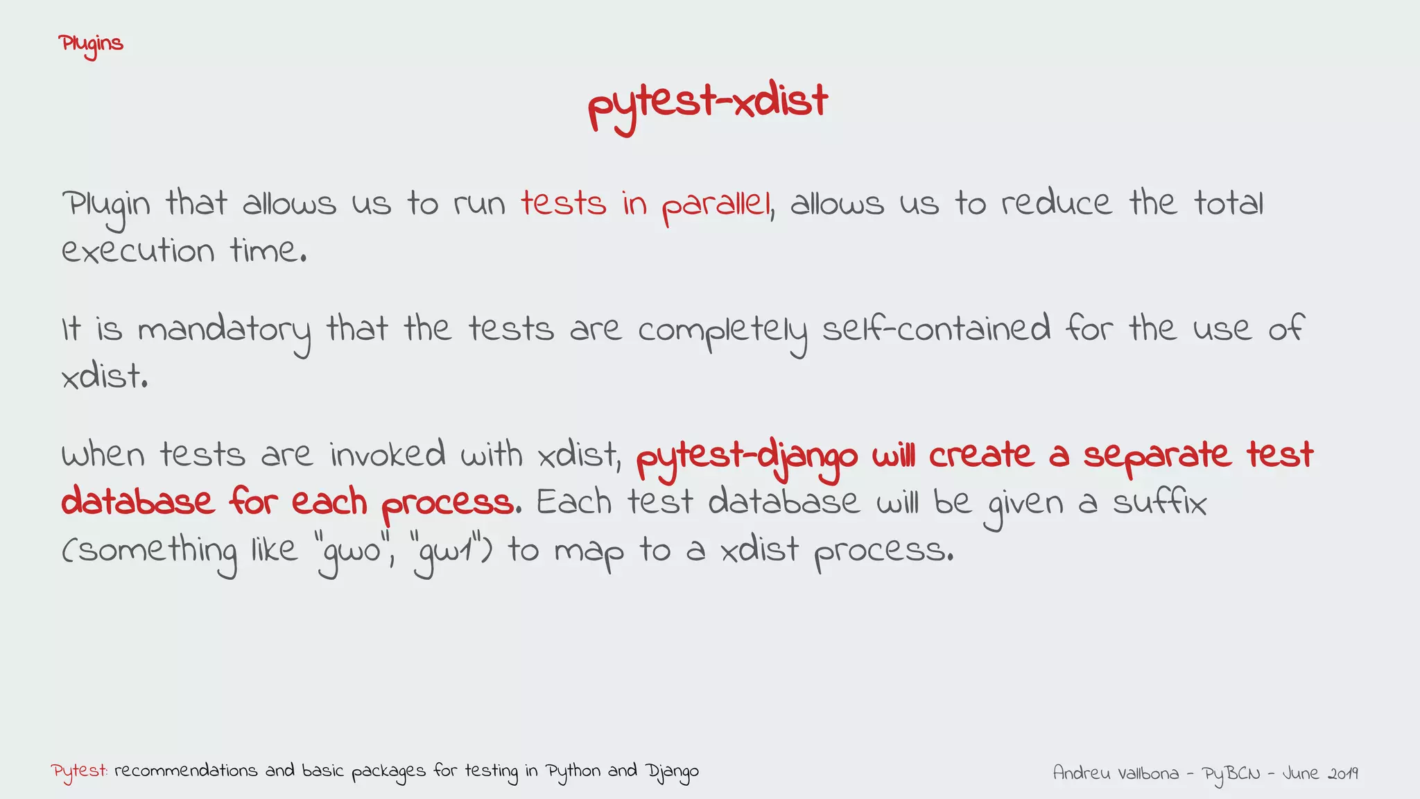 Andreu Vallbona - PyBCN - June 2019Pytest: recommendations and basic packages for testing in Python and Django
Plugins
pytest-xdist
Plugin that allows us to run tests in parallel, allows us to reduce the total
execution time.
It is mandatory that the tests are completely self-contained for the use of
xdist.
When tests are invoked with xdist, pytest-django will create a separate test
database for each process. Each test database will be given a suffix
(something like “gw0”, “gw1”) to map to a xdist process.
 