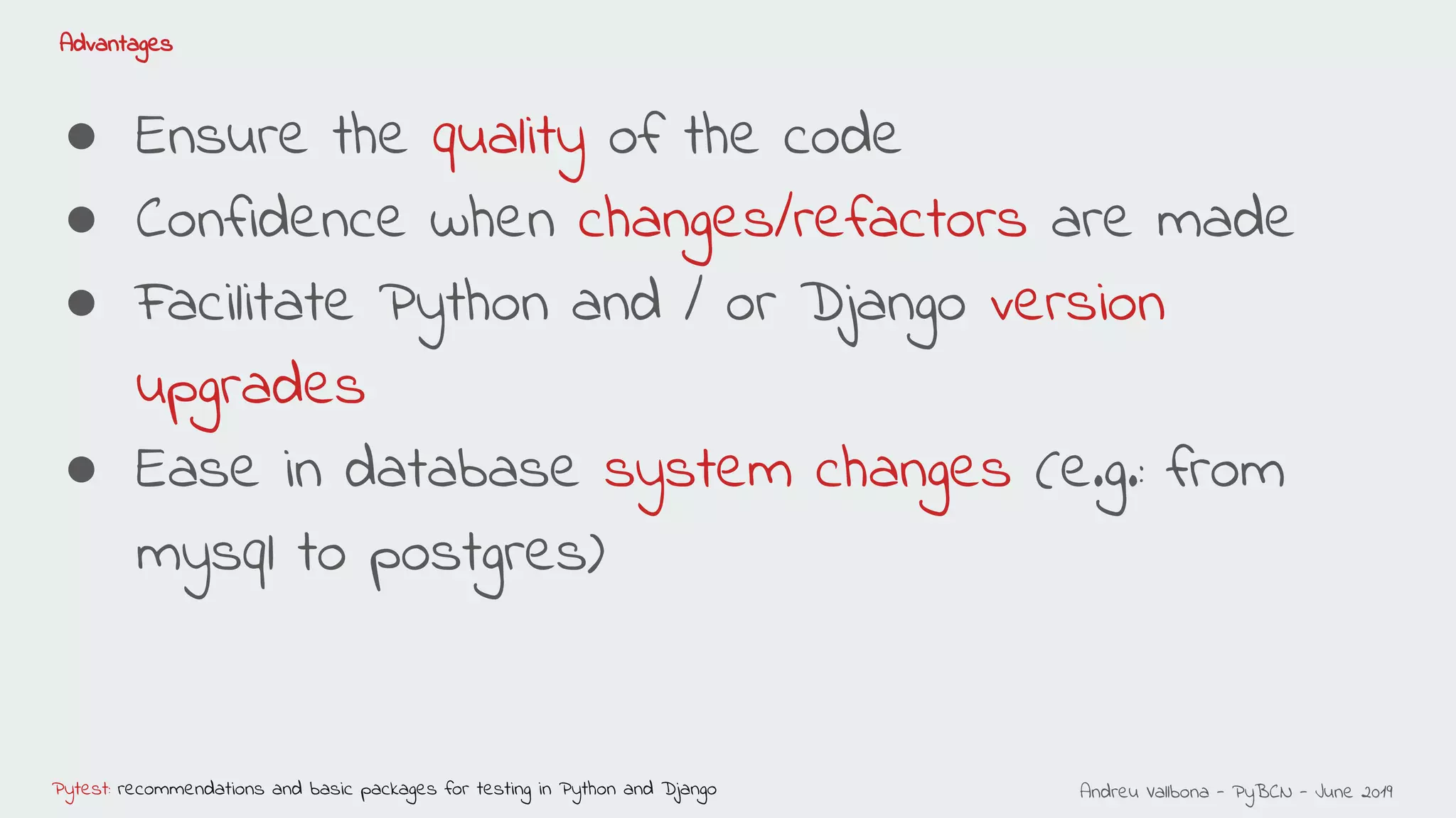 Andreu Vallbona - PyBCN - June 2019Pytest: recommendations and basic packages for testing in Python and Django
Advantages
● Ensure the quality of the code
● Confidence when changes/refactors are made
● Facilitate Python and / or Django version
upgrades
● Ease in database system changes (e.g.: from
mysql to postgres)
 