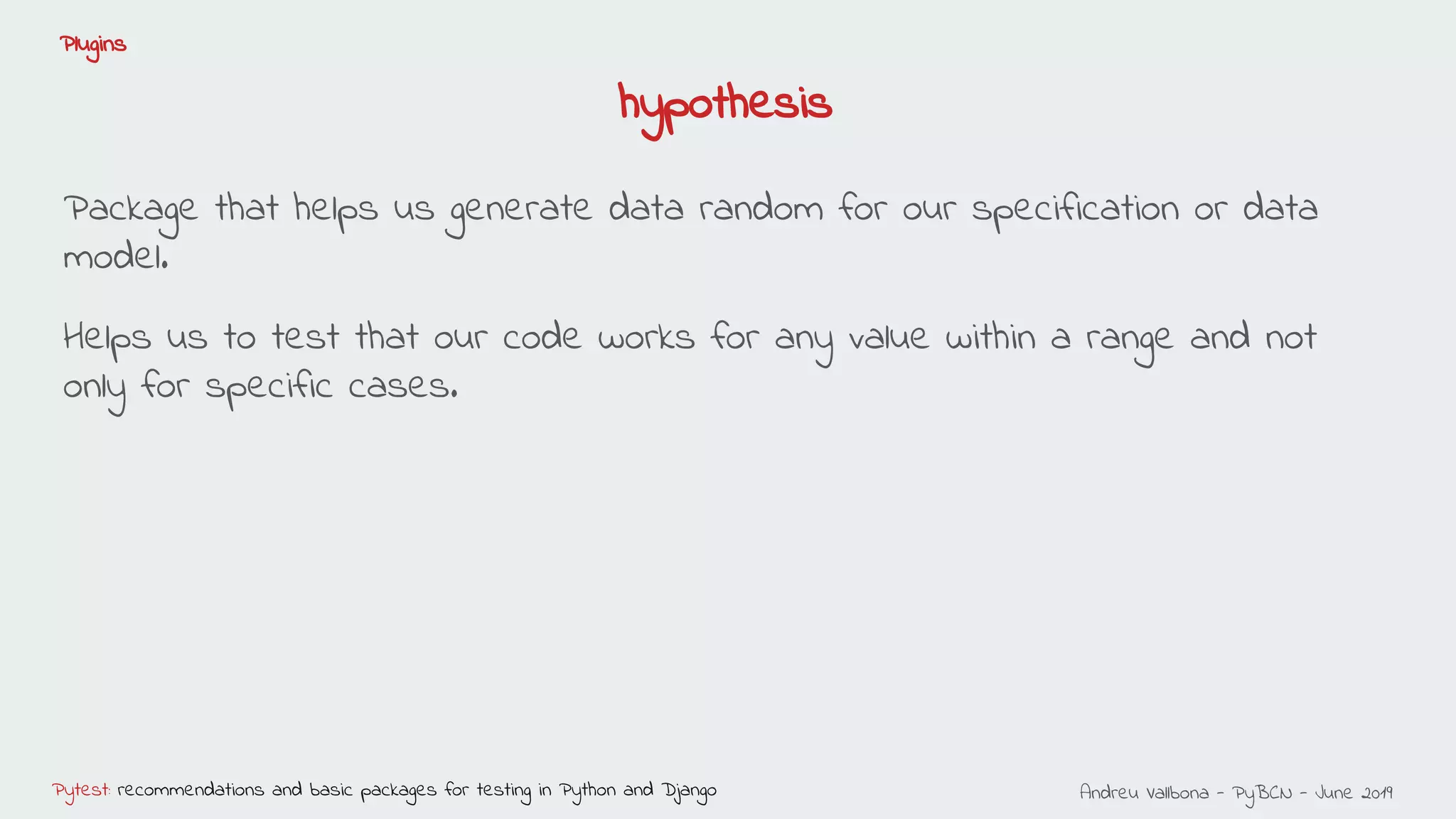 Andreu Vallbona - PyBCN - June 2019Pytest: recommendations and basic packages for testing in Python and Django
Plugins
Package that helps us generate data random for our specification or data
model.
Helps us to test that our code works for any value within a range and not
only for specific cases.
hypothesis
 