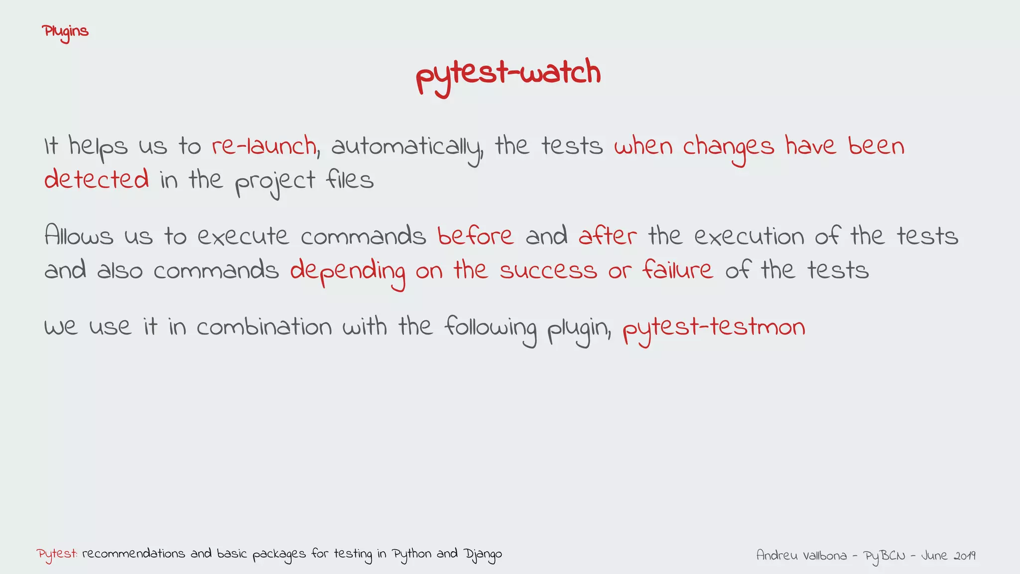 Andreu Vallbona - PyBCN - June 2019Pytest: recommendations and basic packages for testing in Python and Django
Plugins
pytest-watch
It helps us to re-launch, automatically, the tests when changes have been
detected in the project files
Allows us to execute commands before and after the execution of the tests
and also commands depending on the success or failure of the tests
We use it in combination with the following plugin, pytest-testmon
 