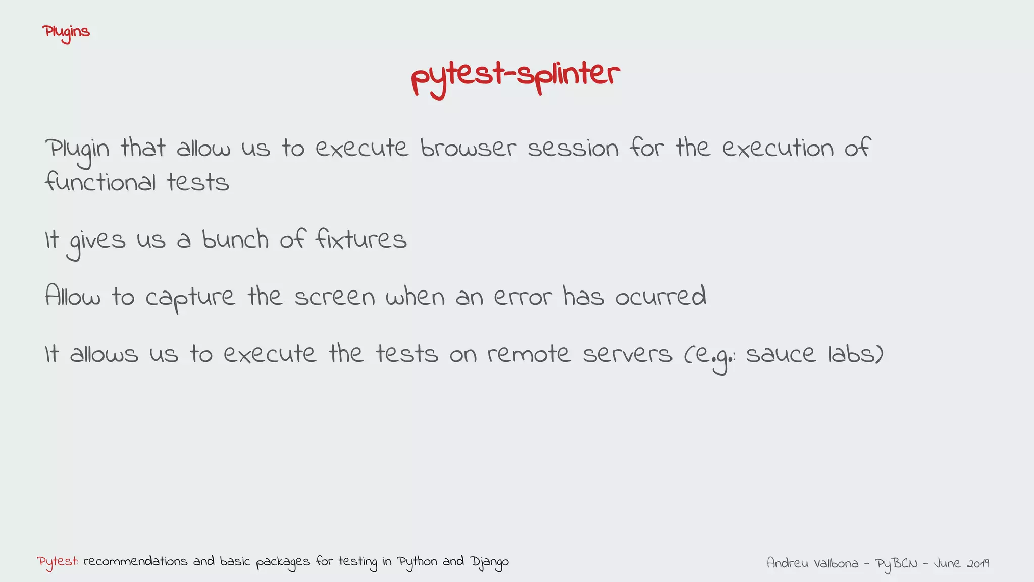 Andreu Vallbona - PyBCN - June 2019Pytest: recommendations and basic packages for testing in Python and Django
Plugins
pytest-splinter
Plugin that allow us to execute browser session for the execution of
functional tests
It gives us a bunch of fixtures
Allow to capture the screen when an error has ocurred
It allows us to execute the tests on remote servers (e.g.: sauce labs)
 