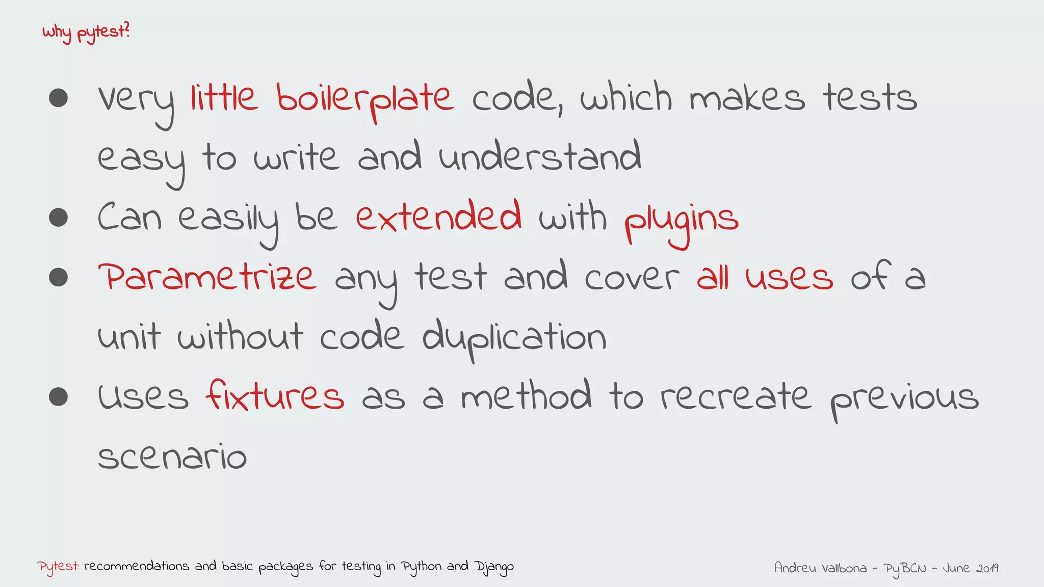 Andreu Vallbona - PyBCN - June 2019Pytest: recommendations and basic packages for testing in Python and Django
Why pytest?
● Very little boilerplate code, which makes tests
easy to write and understand
● Can easily be extended with plugins
● Parametrize any test and cover all uses of a
unit without code duplication
● Uses fixtures as a method to recreate previous
scenario
 
