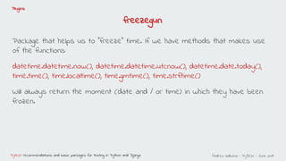 Andreu Vallbona - PyBCN - June 2019Pytest: recommendations and basic packages for testing in Python and Django
Plugins
freezegun
Package that helps us to "freeze" time. If we have methods that makes use
of the functions:
datetime.datetime.now(), datetime.datetime.utcnow(), datetime.date.today(),
time.time(), time.localtime(), time.gmtime(), time.strftime()
Will always return the moment (date and / or time) in which they have been
frozen.
 