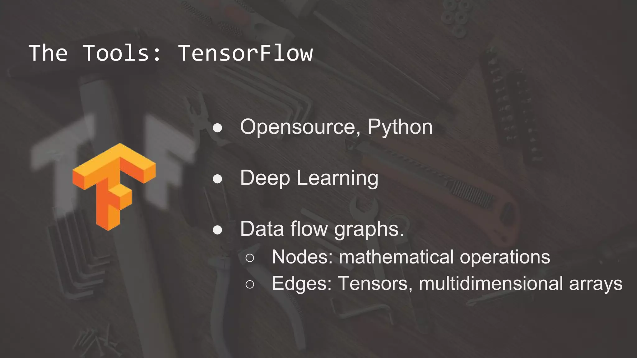 The Tools: TensorFlow
● Opensource, Python
● Deep Learning
● Data flow graphs.
○ Nodes: mathematical operations
○ Edges: Tensors, multidimensional arrays
 